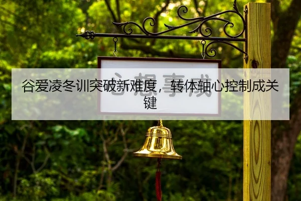 谷爱凌冬训突破新难度，转体轴心控制成关键