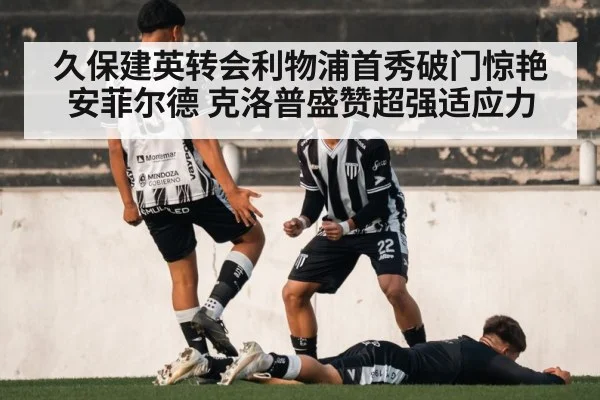 久保建英转会利物浦首秀破门惊艳安菲尔德 克洛普盛赞超强适应力